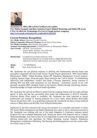 Jayakumar K, MBA, IRCA(UK) Certified Lead Auditor
New Media Strategist and Data Analytics Expert (Digital Marketing and Online PR areas)
CTO, CEARSLEG Technologies Pvt Ltd (A Google partner company)
https://www.google.com/partners/#a_profile;idtf=8338243445
Current Positions/ Recognitions
New Media Advisor: Mahatma Gandhi University
Deputy Commander (Honorary Position), Kerala Police Cyber Dome
New Media Consultant, MetroVaartha News paper
Academic Governing body member in ELIMS Institute of Management Studies
Guest Faculty : IIITM-K . Govt of Kerala
Kerala Media Academy, Govt of Kerala
Keltron Knowledge Service Group
Memberships : Confederation of Indian Industries (CII)
International Register for Certified Auditors (IIQM/TRG/R/491/09)
Information System Audit Controls Association, ISACA ID: 435418;
Mobile : +91 9995668444
Mail : kjay_kumar@yahoo.com
Mr. Jayakumar has got gleaned exposure in defining and implementing Internet based lead
generation components like Get Found Tactics ( Search Engine optimization –SEO, Social Media
Optimization- SMO) , Online Branding, Online PR, Reputation Management, Lexical Analysis,
Landing/ Squeeze Pages, Welcome pages, Buyer personas and ‘Call to Action’ in collaborating
effectively with stakeholders, vendors and clients ( Persona Approach). Strong exposure in
defining KPI and ROI audit parameters for any Business / ecommerce system at par with
generally accepted QMS standards based on the matrices defined through closed-loop analysis.
Sound knowledge in Google and Social media algorithms.
Mr. Jayakumar has derived an effective online election campaign frame-work for major political
parties in India and this has successfully been tested and implemented in 2015/16 Assembly
Elections Kerala (Wiki article is available). Mr. Jayakumar has been entrusted to design
professional/ job oriented IT training programs for a Govt entity named Keltron Knowledge
Service Group Since 2001. As a technology enthusiast Mr. Jayakumar has been writing technical
articles in Major dailies and I& PRD, Govt of Kerala Publications.
Jayakumar K, has been entrusted with various Govt projects as a consultant and mentor in online
PR, Social Media management and Digital Marketing areas, prior to above mentioned association
Mr. Jayakumar was working with one of the major Singapore E Commerce company named
Surprisel Pte Ltd as Digital Marketing head. During the tenure with Surprisel and as a Digital
Marketing Manager, from time to time, he was responsible to assist with sourcing, developing and
defining frame-work and algorithms for Online Branding, Lexical Analysis, Reputation
Management, Collaborative Marketing, The Husting, and defining persona were also comes under
his overall scope of work.
 