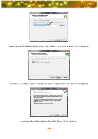 7
-Valor Creativo-
- VNC -
Aquí nos da la dirección en donde se nos va a instalar el programa y damos clic en siguiente.
Activamos la casilla para que se nos crea un icono en el escritorio y damos clic en siguiente.
Aceptamos la configuración de Firewall y damos clic en siguiente.
 