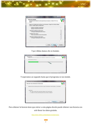 8
-Valor Creativo-
- VNC -
Y por último damos clic en Instalar.
Y esperamos un segundo hasta que el programa se nos instale.
Para obtener la licencia tiene que entrar a esta página donde puede obtener una licencia con
solo llenar los datos gratuita.
http://www.realvnc.com/products/vnc/licensing/.
 