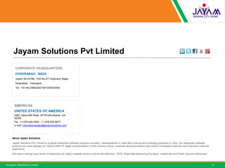 ©Jayam Solutions Limited
AMERICAS
UNITED STATES OF AMERICA
2383, Akers Mill Road, APT# U04,Atlanta, GA-
30339
Tel: +1-678-485-0500 , +1-678-254-5677
e-mail: internationalsales@jayamsolutions.com
Jayam Solutions Pvt Limited
About Jayam Solutions
Jayam Solutions Pvt. Limited is a global enterprise software products company, headquartered in India with a strong and emerging presence in USA. Our enterprise software
products are used globally by Fortune 500s for digital transformation of their mission critical, customer-facing processes that result in increased revenues and improved customer
experience.
We have a strong track record of deploying our highly scalable product suite to Microfinance , BFSI, Retail,Manufacturing,Education, Healthcare and Public Service enterprises.
CORPORATE HEADQUARTERS
HYDERABAD , INDIA
Jayam NILAYAM , Plot No 277,Anjeneya Nagar
Hyderabad , Telangana
Tel : +91-40-23862202/1901/0063/0094
7
 