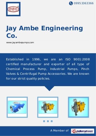 09953363366
A Member of
Jay Ambe Engineering
Co.
www.jayambepumps.com
Established in 1996, we are an ISO 9001:2008
certiﬁed manufacturer and exporter of all type of
Chemical Process Pump, Industrial Pumps, Pinch
Valves & Centrifugal Pump Accessories. We are known
for our strict quality policies.
 