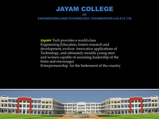 Jayam Tech provides a world-class
Engineering Education, fosters research and
development, evolves innovative applications of
Technology, and ultimately moulds young men
and women capable of assuming leadership of the
firms and encourages
Entrepreneurship for the betterment of the country
 