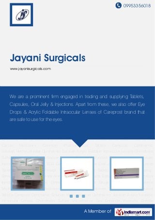 09953356018
A Member of
Jayani Surgicals
www.jayanisurgicals.com
Pharmaceutical Injectables Pharmaceutical Ointments Pharmaceutical Drugs Pharmaceutical
Generic Medicines Hair Loss Medicines Anti Cancer Medicines Common Pharmaceutical
Tablets Careprost Ophthalmic Solution Methylcellulose Ophthalmic Solution Acrylic Foldable
Intraocular Lenses Chondroitin Sulfate Viscoelastics Sex Enhancer Products Erectile
Dysfunction Tablets Leuprolide Acetate Injections Ultrasound and ECG Gel Soaps and
Creams Oral Jelly Orlistat Tablets Letroz Tablets Femara Tablets Provigil Tablets Zyban Letroz
Tablets Medicine Dropshipping Services Pilocarpine Eye Drops Animal Health Care
Products Eyelash Growth Pharmaceutical Injectables Pharmaceutical
Ointments Pharmaceutical Drugs Pharmaceutical Generic Medicines Hair Loss Medicines Anti
Cancer Medicines Common Pharmaceutical Tablets Careprost Ophthalmic
Solution Methylcellulose Ophthalmic Solution Acrylic Foldable Intraocular Lenses Chondroitin
Sulfate Viscoelastics Sex Enhancer Products Erectile Dysfunction Tablets Leuprolide Acetate
Injections Ultrasound and ECG Gel Soaps and Creams Oral Jelly Orlistat Tablets Letroz
Tablets Femara Tablets Provigil Tablets Zyban Letroz Tablets Medicine Dropshipping
Services Pilocarpine Eye Drops Animal Health Care Products Eyelash Growth Pharmaceutical
Injectables Pharmaceutical Ointments Pharmaceutical Drugs Pharmaceutical Generic
Medicines Hair Loss Medicines Anti Cancer Medicines Common Pharmaceutical
Tablets Careprost Ophthalmic Solution Methylcellulose Ophthalmic Solution Acrylic Foldable
Intraocular Lenses Chondroitin Sulfate Viscoelastics Sex Enhancer Products Erectile
We are a prominent firm engaged in trading and supplying Tablets,
Capsules, Oral Jelly & Injections. Apart from these, we also offer Eye
Drops & Acrylic Foldable Intraocular Lenses of Careprost brand that
are safe to use for the eyes.
 