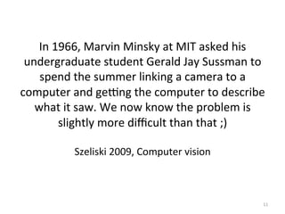 In	
  1966,	
  Marvin	
  Minsky	
  at	
  MIT	
  asked	
  his	
  
undergraduate	
  student	
  Gerald	
  Jay	
  Sussman	
  to	
  
spend	
  the	
  summer	
  linking	
  a	
  camera	
  to	
  a	
  
computer	
  and	
  gefng	
  the	
  computer	
  to	
  describe	
  
what	
  it	
  saw.	
  We	
  now	
  know	
  the	
  problem	
  is	
  
slightly	
  more	
  diﬃcult	
  than	
  that	
  ;)	
  	
  
	
  
Szeliski	
  2009,	
  Computer	
  vision	
  	
  	
  	
  
11	
  
 