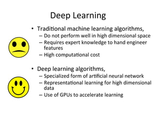 Deep	
  Learning	
  
•  Tradi,onal	
  machine	
  learning	
  algorithms,	
  	
  
–  Do	
  not	
  perform	
  well	
  in	
  high	
  dimensional	
  space	
  
–  Requires	
  expert	
  knowledge	
  to	
  hand	
  engineer	
  
features	
  
–  High	
  computa,onal	
  cost	
  
	
  
•  Deep	
  learning	
  algorithms,	
  
–  Specialized	
  form	
  of	
  ar,ﬁcial	
  neural	
  network	
  	
  
–  Representa,onal	
  learning	
  for	
  high	
  dimensional	
  
data	
  
–  Use	
  of	
  GPUs	
  to	
  accelerate	
  learning	
  	
  
 