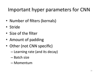 Important	
  hyper	
  parameters	
  for	
  CNN	
  	
  
•  Number	
  of	
  ﬁlters	
  (kernals)	
  	
  
•  Stride	
  
•  Size	
  of	
  the	
  ﬁlter	
  
•  Amount	
  of	
  padding	
  	
  	
  
•  Other	
  (not	
  CNN	
  speciﬁc)	
  	
  
– Learning	
  rate	
  (and	
  its	
  decay)	
  	
  
– Batch	
  size	
  	
  
– Momentum	
  	
  
19	
  
 