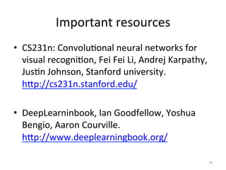 Important	
  resources	
  	
  
•  CS231n:	
  Convolu,onal	
  neural	
  networks	
  for	
  
visual	
  recogni,on,	
  Fei	
  Fei	
  Li,	
  Andrej	
  Karpathy,	
  
Jus,n	
  Johnson,	
  Stanford	
  university.	
  
hSp://cs231n.stanford.edu/	
  	
  
•  DeepLearninbook,	
  Ian	
  Goodfellow,	
  Yoshua	
  
Bengio,	
  Aaron	
  Courville.	
  
hSp://www.deeplearningbook.org/	
  	
  	
  
24	
  
 