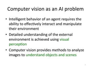 Computer	
  vision	
  as	
  an	
  AI	
  problem	
  
•  Intelligent	
  behavior	
  of	
  an	
  agent	
  requires	
  the	
  
ability	
  to	
  eﬀec,vely	
  interact	
  and	
  manipulate	
  
their	
  environment	
  	
  
•  Detailed	
  understanding	
  of	
  the	
  external	
  
environment	
  is	
  achieved	
  using	
  visual	
  
percep,on	
  	
  
•  Computer	
  vision	
  provides	
  methods	
  to	
  analyze	
  
images	
  to	
  understand	
  objects	
  and	
  scenes	
  	
  
	
  
7	
  
 