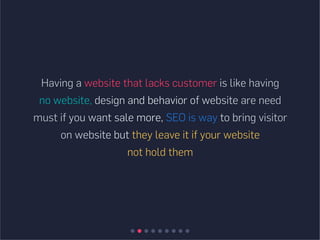 Having a website that lacks customer is like having
no website, design and behavior of website are need
must if you want sale more, SEO is way to bring visitor
on website but they leave it if your website
not hold them
 