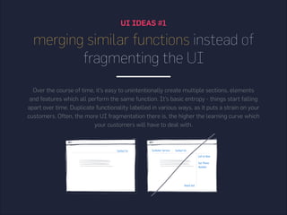 merging similar functions instead of
fragmenting the UI
Over the course of time, it’s easy to unintentionally create multiple sections, elements
and features which all perform the same function. It’s basic entropy - things start falling
apart over time. Duplicate functionality labelled in various ways, as it puts a strain on your
customers. Often, the more UI fragmentation there is, the higher the learning curve which
your customers will have to deal with.
UI IDEAS #1
 