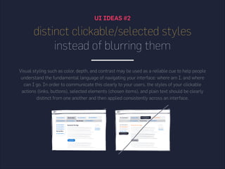 UI IDEAS #2
distinct clickable/selected styles
instead of blurring them
Visual styling such as color, depth, and contrast may be used as a reliable cue to help people
understand the fundamental language of navigating your interface: where am I, and where
can I go. In order to communicate this clearly to your users, the styles of your clickable
actions (links, buttons), selected elements (chosen items), and plain text should be clearly
distinct from one another and then applied consistently across an interface.
 