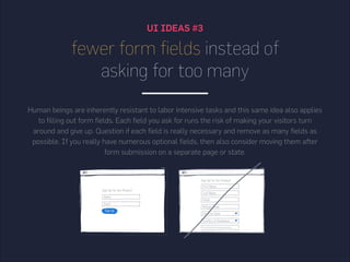 UI IDEAS #3
fewer form fields instead of
asking for too many
Human beings are inherently resistant to labor intensive tasks and this same idea also applies
to filling out form fields. Each field you ask for runs the risk of making your visitors turn
around and give up. Question if each field is really necessary and remove as many fields as
possible. If you really have numerous optional fields, then also consider moving them after
form submission on a separate page or state.
 