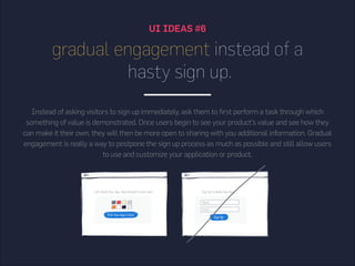 UI IDEAS #6
gradual engagement instead of a
hasty sign up.
Instead of asking visitors to sign up immediately, ask them to first perform a task through which
something of value is demonstrated. Once users begin to see your product’s value and see how they
can make it their own, they will then be more open to sharing with you additional information. Gradual
engagement is really a way to postpone the sign up process as much as possible and still allow users
to use and customize your application or product.
 
