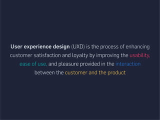 User experience design (UXD) is the process of enhancing
customer satisfaction and loyalty by improving the usability,
ease of use, and pleasure provided in the interaction
between the customer and the product
 