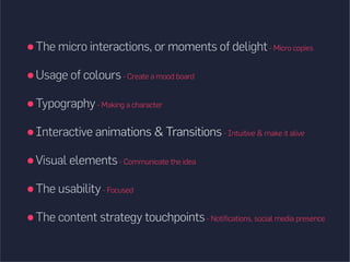 The micro interactions, or moments of delight- Micro copies
Usage of colours- Create a mood board
Typography- Making a character
Interactive animations  Transitions- Intuitive  make it alive
Visual elements- Communicate the idea
The usability- Focused
The content strategy touchpoints- Notifications, social media presence
 
