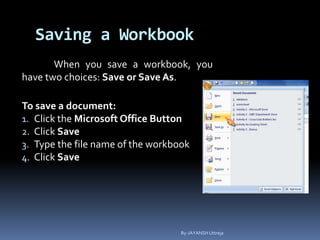 Saving a Workbook
When you save a workbook, you
have two choices: Save or Save As.
To save a document:
1. Click the Microsoft Office Button
2. Click Save
3. Type the file name of the workbook
4. Click Save
By-JAYANSH Uttreja
 