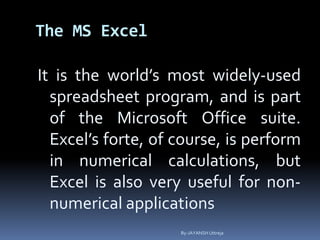 The MS Excel
It is the world’s most widely-used
spreadsheet program, and is part
of the Microsoft Office suite.
Excel’s forte, of course, is perform
in numerical calculations, but
Excel is also very useful for non-
numerical applications
By-JAYANSH Uttreja
 