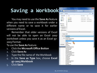 Saving a Workbook
You may need to use the Save As feature
when you need to save a workbook under a
different name or to save it for earlier
versions of Excel.
Remember that older versions of Excel
will not be able to open an Excel 2007
worksheet unless you save it as an Excel 97-
2003 Format.
To use the Save As feature:
1. Click the Microsoft Office Button
2. Click Save As
3. Type the file name of theWorkbook
4. In the Save as Type box, choose Excel
97-2003Workbook
5. Click Save
By-JAYANSH Uttreja
 