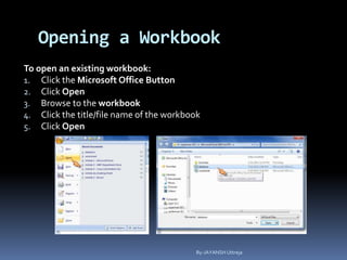 Opening a Workbook
To open an existing workbook:
1. Click the Microsoft Office Button
2. Click Open
3. Browse to the workbook
4. Click the title/file name of the workbook
5. Click Open
By-JAYANSH Uttreja
 