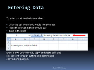 Entering Data
To enter data into the formula bar
 Click the cell where you would like the data
 Place the cursor in the Formula Bar
 Type in the data
Excel allows you to move, copy, and paste cells and
cell content through cutting and pasting and
copying and pasting.
By-JAYANSH Uttreja
 