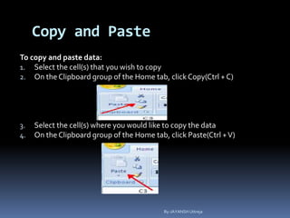 Copy and Paste
To copy and paste data:
1. Select the cell(s) that you wish to copy
2. On the Clipboard group of the Home tab, click Copy(Ctrl + C)
3. Select the cell(s) where you would like to copy the data
4. On the Clipboard group of the Home tab, click Paste(Ctrl +V)
By-JAYANSH Uttreja
 