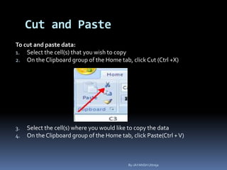 Cut and Paste
To cut and paste data:
1. Select the cell(s) that you wish to copy
2. On the Clipboard group of the Home tab, click Cut (Ctrl +X)
3. Select the cell(s) where you would like to copy the data
4. On the Clipboard group of the Home tab, click Paste(Ctrl +V)
By-JAYANSH Uttreja
 