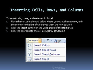Inserting Cells, Rows, and Columns
To insert cells, rows, and columns in Excel:
1. Place the cursor in the row below where you want the new row, or in
the column to the left of where you want the new column
2. Click the Insert button on the Cells group of the Home tab
3. Click the appropriate choice: Cell, Row, or Column
By-JAYANSH Uttreja
 