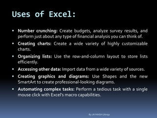 Uses of Excel:
 Number crunching: Create budgets, analyze survey results, and
perform just about any type of financial analysis you can think of.
 Creating charts: Create a wide variety of highly customizable
charts.
 Organizing lists: Use the row-and-column layout to store lists
efficiently.
 Accessing other data: Import data from a wide variety of sources.
 Creating graphics and diagrams: Use Shapes and the new
SmartArt to create professional-looking diagrams.
 Automating complex tasks: Perform a tedious task with a single
mouse click with Excel’s macro capabilities.
By-JAYANSH Uttreja
 