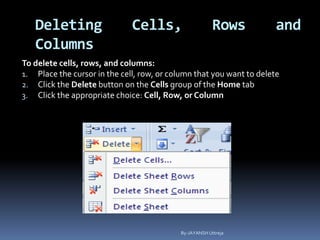 Deleting Cells, Rows and
Columns
To delete cells, rows, and columns:
1. Place the cursor in the cell, row, or column that you want to delete
2. Click the Delete button on the Cells group of the Home tab
3. Click the appropriate choice: Cell, Row, or Column
By-JAYANSH Uttreja
 