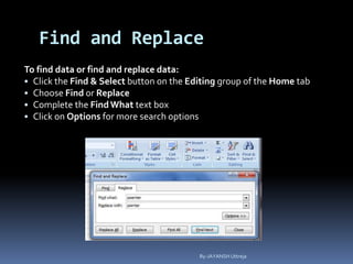 Find and Replace
To find data or find and replace data:
• Click the Find & Select button on the Editing group of the Home tab
• Choose Find or Replace
• Complete the FindWhat text box
• Click on Options for more search options
By-JAYANSH Uttreja
 