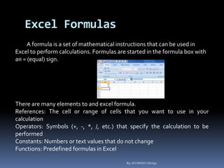 Excel Formulas
A formula is a set of mathematical instructions that can be used in
Excel to perform calculations. Formulas are started in the formula box with
an = (equal) sign.
There are many elements to and excel formula.
References: The cell or range of cells that you want to use in your
calculation
Operators: Symbols (+, -, *, /, etc.) that specify the calculation to be
performed
Constants: Numbers or text values that do not change
Functions: Predefined formulas in Excel
By-JAYANSH Uttreja
 