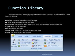 Function Library
The function library is a large group of functions on the FormulaTab of the Ribbon. These
functions include:
AutoSum: Easily calculates the sum of a range
Recently Used: All recently used functions
Financial: Accrued interest, cash flow return rates and additional financial functions
Logical: And, If,True, False, etc.
Text: Text based functions
Date &Time: Functions calculated on date and time
Math &Trig: Mathematical Functions
By-JAYANSH Uttreja
 