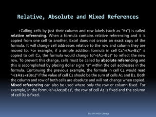 Relative, Absolute and Mixed References
+Calling cells by just their column and row labels (such as "A1") is called
relative referencing. When a formula contains relative referencing and it is
copied from one cell to another, Excel does not create an exact copy of the
formula. It will change cell addresses relative to the row and column they are
moved to. For example, if a simple addition formula in cell C1"=(A1+B1)" is
copied to cell C2, the formula would change to"=(A2+B2)" to reflect the new
row. To prevent this change, cells must be called by absolute referencing and
this is accomplished by placing dollar signs "$" within the cell addresses in the
formula. Continuing the previous example, the formula in cell C1 would read
"=($A$1+$B$1)" if the value of cell C2 should be the sum of cells A1 and B1. Both
the column and row of both cells are absolute and will not change when copied.
Mixed referencing can also be used where only the row or column fixed. For
example, in the formula"=(A$1$B2)", the row of cell A1 is fixed and the column
of cell B2 is fixed.
By-JAYANSH Uttreja
 