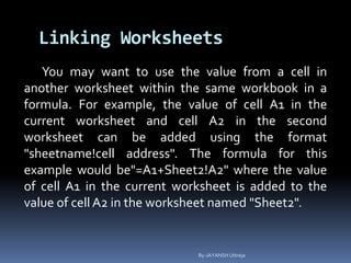 Linking Worksheets
You may want to use the value from a cell in
another worksheet within the same workbook in a
formula. For example, the value of cell A1 in the
current worksheet and cell A2 in the second
worksheet can be added using the format
"sheetname!cell address". The formula for this
example would be"=A1+Sheet2!A2" where the value
of cell A1 in the current worksheet is added to the
value of cell A2 in the worksheet named "Sheet2".
By-JAYANSH Uttreja
 