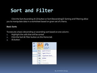 Sort and Filter
Click the Sort Ascending (A-Z) button or Sort Descending(Z-Sorting and Filtering allow
you to manipulate data in a worksheet based on given set of criteria.
Basic Sorts
To execute a basic descending or ascending sort based on one column:
1. Highlight the cells that will be sorted
2. Click the Sort & Filter button on the Home tab
3. A) button
By-JAYANSH Uttreja
 