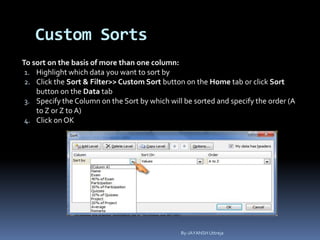 Custom Sorts
To sort on the basis of more than one column:
1. Highlight which data you want to sort by
2. Click the Sort & Filter>> Custom Sort button on the Home tab or click Sort
button on the Data tab
3. Specify the Column on the Sort by which will be sorted and specify the order (A
to Z or Z to A)
4. Click on OK
By-JAYANSH Uttreja
 