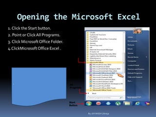 Opening the Microsoft Excel
1. Click the Start button.
2. Point or ClickAll Programs.
3. Click Microsoft Office Folder.
4.ClickMicrosoft Office Excel .
Microsoft
Office
Folder
All
Programs
Start
Button
Microsoft
Office
Excel
2007
.
By-JAYANSH Uttreja
 