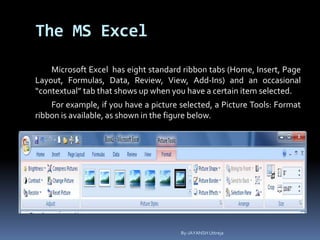 The MS Excel
Microsoft Excel has eight standard ribbon tabs (Home, Insert, Page
Layout, Formulas, Data, Review, View, Add-Ins) and an occasional
“contextual” tab that shows up when you have a certain item selected.
For example, if you have a picture selected, a Picture Tools: Format
ribbon is available, as shown in the figure below.
By-JAYANSH Uttreja
 