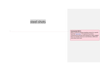 steel-shots
Commented [GU1]:
When it comes to creating compelling content for a specific
topic like "steel shots," it's important to provide a
comprehensive overview while keeping the reader engaged.
Here's an example of how you could develop a 2000-word
article about steel shots:
 