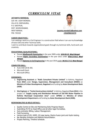 CURRICULUM VITAE
JAYANTA MONDAL
S/O- Mr. UDAY MONDAL
VILL+P.O- DOPUKURIA,
P.S- SAKTIPUR,
DIST- MURSHIDABAD,
WEST BENGAL jayanta.mondal13@yahoo.com
PIN- 742163 +916296214173
CAREER OBJECTIVES:-
I am seeking a work as a Civil Engineer in a construction field where I can use my knowledge
of Auto CAD and other Technical skills.
I wish to contribute towards organizational goals through my technical skills, hard work and
creativity.
EDUCATIONAL QUALIFICATIONS:-
 Passed Madhyamik Examination in the year 2009 under W.B.B.S.E, West Bengal.
 Passed Higher Secondary Examination in the year 2011 under W.B.C.H.S.E, West
Bengal.
 Passed Diploma in Civil Engineering in the year 2014 under W.B.S.C.T.E, West Bengal.
COMPUTER SKILL:-
 Auto CAD (2D & 3D).
 Microsoft Excel.
 Microsoft Office.
EXPERIENCE:-
1. Engineering Assistant at “Rodic Consultant Private Limited” in Kohima, Nagaland
from 2018 under Design, Supervision, Management and Consultant (DSMC) on
Ministry of Urban Development, Nagaland and funding by Asian Development Bank
(ADB).
2. Site Engineer at “Tantia Constructions Limited” in Kohima, Nagaland from 2014 in the
project of “Supply Laying and Distribution Network of 318 KM Water Pipeline in
Kohima Municipal Corporation Area” under SIPMIU on Ministry of Urban
Development Department and funding by Asian Development Bank (ADB).
RESPONSIBILITIES & ROLES DETAILS:-
 Quality Control at Site and Maintaining Daily Progress Report.
 Submitting M.P.R to Head Office and all other legal Formalities.
 Sub-contractor Billing, Labour Management.
 Field Surveying.
 Various type of (DI, HDPE, GI) pipe laying, Electro fusion joint and Hydro testing.
 Bar Bending Schedule and Materiel Reconciliation.
 Project Planning, Timeline Schedule.
 