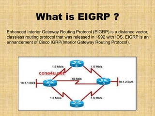 What is EIGRP ?
Enhanced Interior Gateway Routing Protocol (EIGRP) is a distance vector,
classless routing protocol that was released in 1992 with IOS. EIGRP is an
enhancement of Cisco IGRP(Interior Gateway Routing Protocol).
 