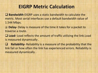 EIGRP Metric Calculation
 Bandwidth-EIGRP uses a static bandwidth to calculate the
metric. Most serial interfaces use a default bandwidth value of
1.544 Mbps.
 Delay- Delay is measure of the time it takes for a packet to
traverse a route.
 Load- Load reflects the amount of traffic utilizing the link.Load
is measured dynamically .
 Reliability- Reliability is a measure of the probability that the
link fail or how often the link has experienced errors. Reliability is
measured dynamically .
 