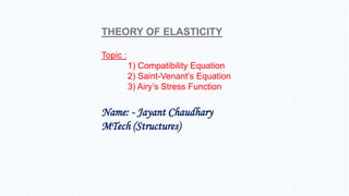 THEORY OF ELASTICITY
Topic :
1) Compatibility Equation
2) Saint-Venant’s Equation
3) Airy’s Stress Function
Name: - Jayant Chaudhary
MTech (Structures)
 