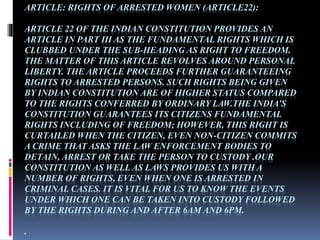 ARTICLE: RIGHTS OF ARRESTED WOMEN (ARTICLE22):
ARTICLE 22 OF THE INDIAN CONSTITUTION PROVIDES AN
ARTICLE IN PART III AS THE FUNDAMENTAL RIGHTS WHICH IS
CLUBBED UNDER THE SUB-HEADING AS RIGHT TO FREEDOM.
THE MATTER OF THIS ARTICLE REVOLVES AROUND PERSONAL
LIBERTY. THE ARTICLE PROCEEDS FURTHER GUARANTEEING
RIGHTS TO ARRESTED PERSONS. SUCH RIGHTS BEING GIVEN
BY INDIAN CONSTITUTION ARE OF HIGHER STATUS COMPARED
TO THE RIGHTS CONFERRED BY ORDINARY LAW.THE INDIA’S
CONSTITUTION GUARANTEES ITS CITIZENS FUNDAMENTAL
RIGHTS INCLUDING OF FREEDOM; HOWEVER, THIS RIGHT IS
CURTAILED WHEN THE CITIZEN, EVEN NON-CITIZEN COMMITS
A CRIME THAT ASKS THE LAW ENFORCEMENT BODIES TO
DETAIN, ARREST OR TAKE THE PERSON TO CUSTODY .OUR
CONSTITUTION AS WELL AS LAWS PROVIDES US WITH A
NUMBER OF RIGHTS, EVEN WHEN ONE IS ARRESTED IN
CRIMINAL CASES. IT IS VITAL FOR US TO KNOW THE EVENTS
UNDER WHICH ONE CAN BE TAKEN INTO CUSTODY FOLLOWED
BY THE RIGHTS DURING AND AFTER 6AM AND 6PM.
.
 