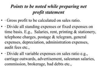 Points to be noted while preparing net
profit statement
• · Gross profit to be calculated on sales ratio.
• · Divide all standing expenses or fixed expenses on
time basis. E.g., Salaries, rent, printing & stationery,
telephone charges, postage & telegram, general
expenses, depreciation, administration expenses,
audit fees etc.,
• · Divide all variable expenses on sales ratio e.g.,
carriage outwards, advertisement, salesman salaries,
commission, brokerage, bad debts etc.,
 