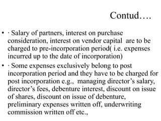 Contud….
• · Salary of partners, interest on purchase
consideration, interest on vendor capital are to be
charged to pre-incorporation period( i.e. expenses
incurred up to the date of incorporation)
• · Some expenses exclusively belong to post
incorporation period and they have to be charged for
post incorporation e.g., managing director’s salary,
director’s fees, debenture interest, discount on issue
of shares, discount on issue of debenture,
preliminary expenses written off, underwriting
commission written off etc.,
 