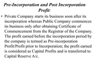 Pre-Incorporation and Post Incorporation
Profit:
• Private Company starts its business soon after its
incorporation whereas Public Company commences
its business only after obtaining Certificate of
Commencement from the Registrar of the Company.
The profit earned before the incorporation period by
the company is termed as Pre-incorporation
Profit/Profit prior to Incorporation; the profit earned
is considered as Capital Profits and is transferred to
Capital Reserve A/c.
 