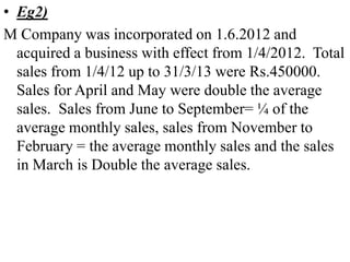 • Eg2)
M Company was incorporated on 1.6.2012 and
acquired a business with effect from 1/4/2012. Total
sales from 1/4/12 up to 31/3/13 were Rs.450000.
Sales for April and May were double the average
sales. Sales from June to September= ¼ of the
average monthly sales, sales from November to
February = the average monthly sales and the sales
in March is Double the average sales.
 