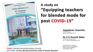 A study on
“Equipping teachers
for blended mode for
post COVID-19"
Jagadesan Jayanthi,
M.Ed. Scholar,
jagadesanjayanthi64@gmail.com
Dr. C.V. Suresh Babu
Professor, PG Department,
dr.c.v.suresh.babu@gmail.com
Sathyasai B.Ed. College,
Rajaji Salai, Kamaraj Nagar,
Avadi, Chennai-600071
Tamil Nadu, India
THEME: TEACHER EDUCATION GLOBAL TO LOCAL
SUB THEME: On-line, Blended and off-line modes of Teacher Education
 