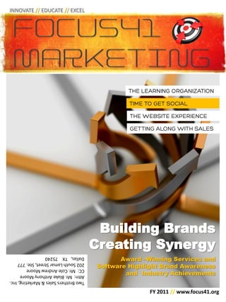 INNOVATE // EDUCATE // EXCEL




                                        Building Brands
                                       Creating Synergy
                                              Award –Winning Services and
Dallas, TX 75240

                                        Software Highlight Brand Awareness
202 South Lamar Street, Ste. 777
CC: Mr. Cole Andrew Moore
Attn: Mr. Blake Anthony Moore                   and Industry Achievements
Two Brothers Sales & Marketing, Inc.

                                                       FY 2011 // www.focus41.org
 
